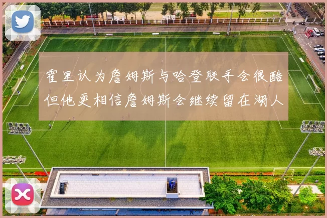 霍里认为詹姆斯与哈登联手会很酷但他更相信詹姆斯会继续留在湖人