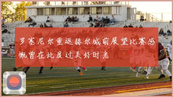 罗塞尼尔重返赫尔城前展望比赛感慨曾在此度过美好时光