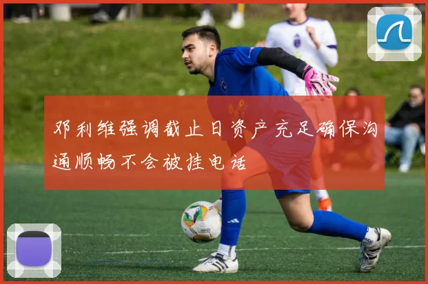 邓利维强调截止日资产充足确保沟通顺畅不会被挂电话
