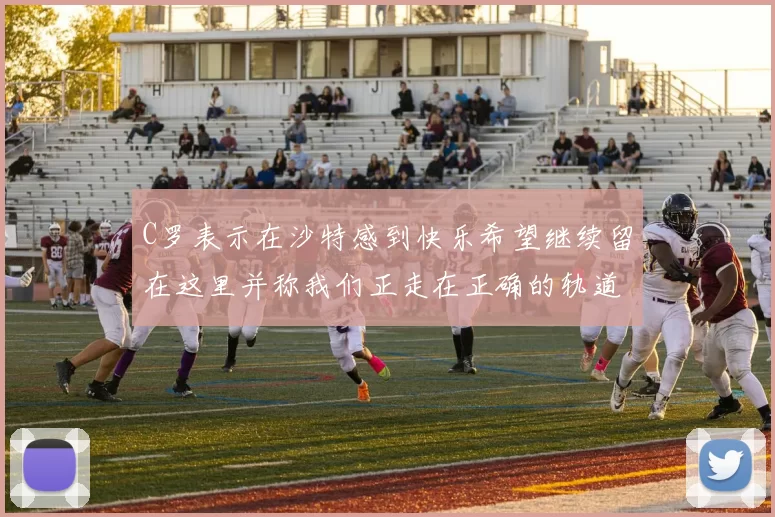 C罗表示在沙特感到快乐希望继续留在这里并称我们正走在正确的轨道上