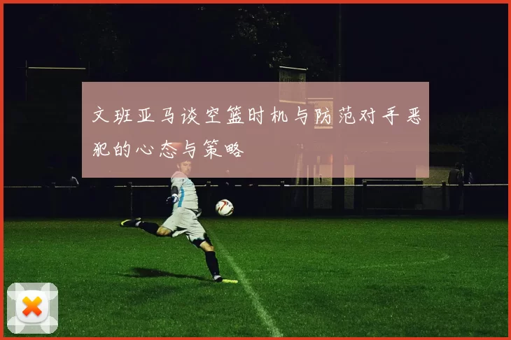 文班亚马谈空篮时机与防范对手恶犯的心态与策略