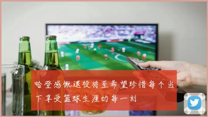 哈登感慨退役将至希望珍惜每个当下享受篮球生涯的每一刻