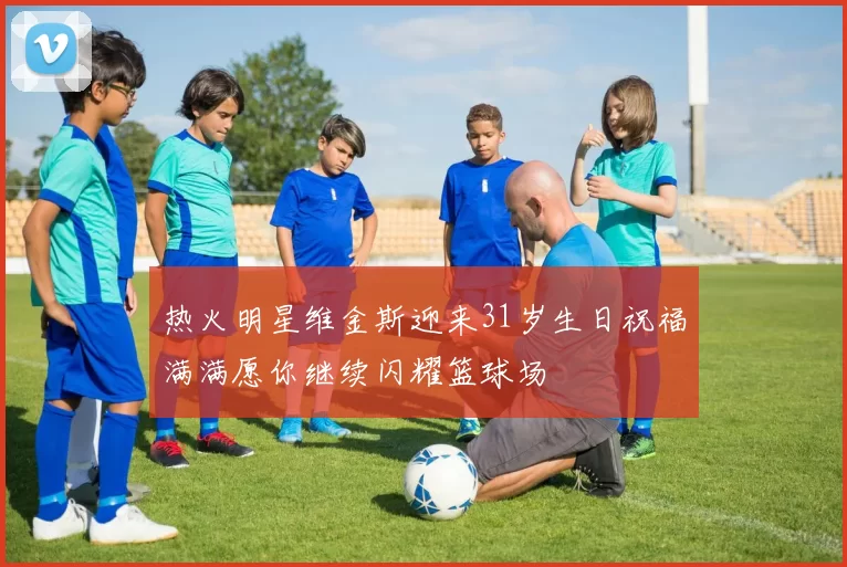 热火明星维金斯迎来31岁生日祝福满满愿你继续闪耀篮球场