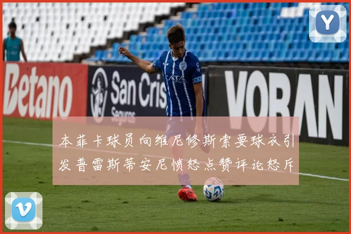 本菲卡球员向维尼修斯索要球衣引发普雷斯蒂安尼愤怒点赞评论怒斥队友