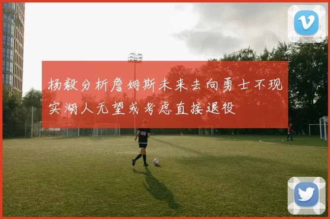 杨毅分析詹姆斯未来去向勇士不现实湖人无望或考虑直接退役