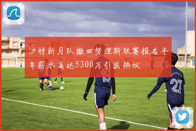 沙特新月队撤回努涅斯联赛报名半年薪水高达5300万引发热议