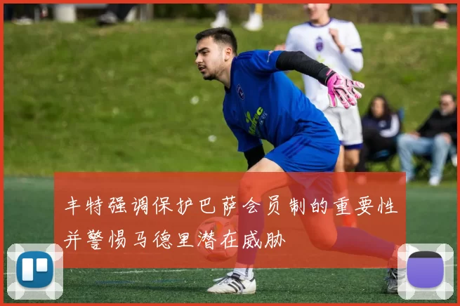 丰特强调保护巴萨会员制的重要性并警惕马德里潜在威胁