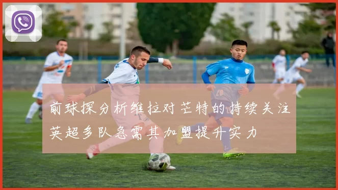 前球探分析维拉对芒特的持续关注英超多队急需其加盟提升实力