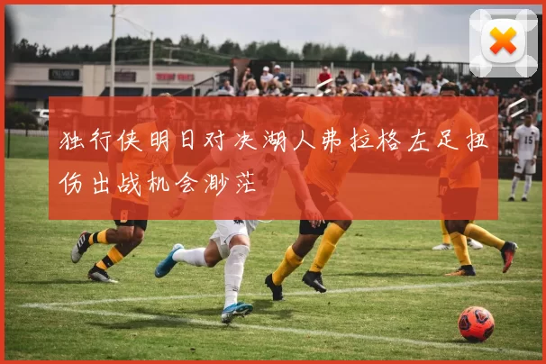 独行侠明日对决湖人弗拉格左足扭伤出战机会渺茫