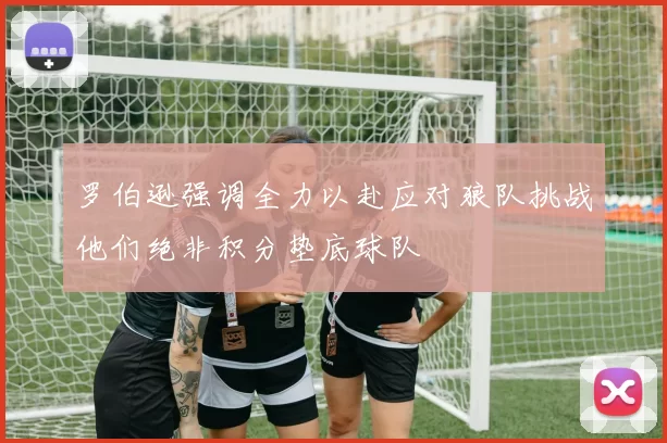 罗伯逊强调全力以赴应对狼队挑战他们绝非积分垫底球队
