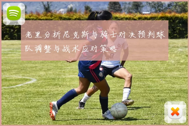 老里分析尼克斯与骑士对决预判球队调整与战术应对策略