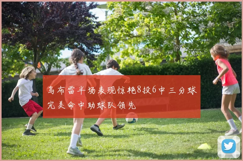 乌布雷半场表现惊艳8投6中三分球完美命中助球队领先
