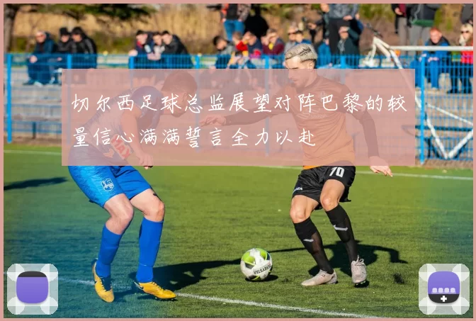 切尔西足球总监展望对阵巴黎的较量信心满满誓言全力以赴