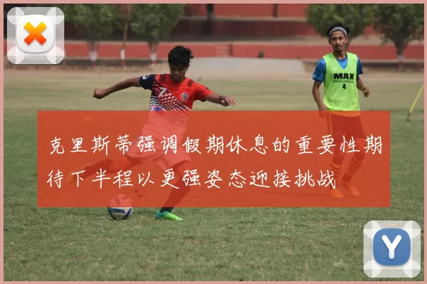 克里斯蒂强调假期休息的重要性期待下半程以更强姿态迎接挑战