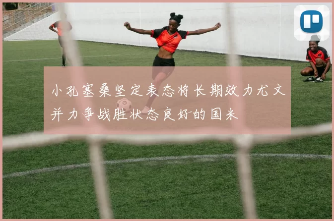 小孔塞桑坚定表态将长期效力尤文并力争战胜状态良好的国米