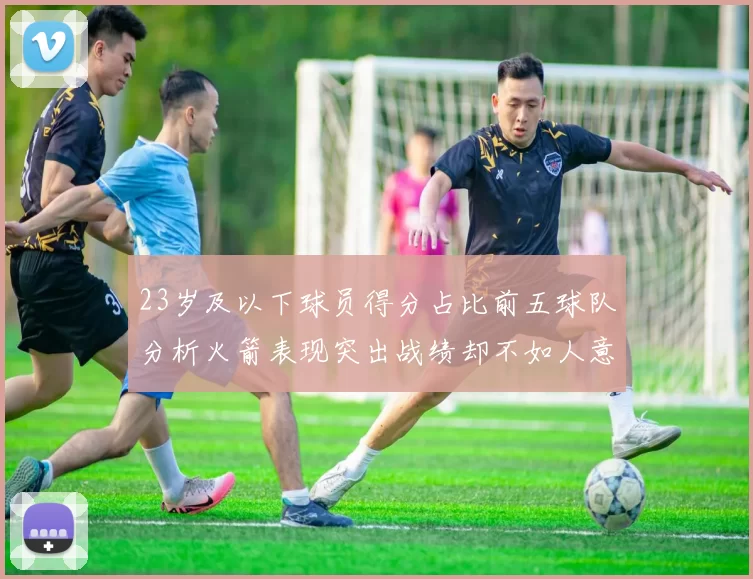 23岁及以下球员得分占比前五球队分析火箭表现突出战绩却不如人意