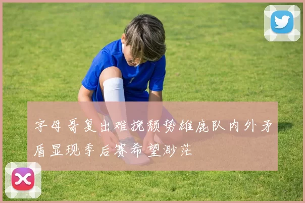 字母哥复出难挽颓势雄鹿队内外矛盾显现季后赛希望渺茫