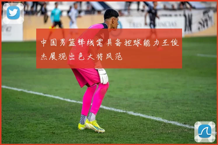 中国男篮锋线需具备控球能力王俊杰展现出色大将风范