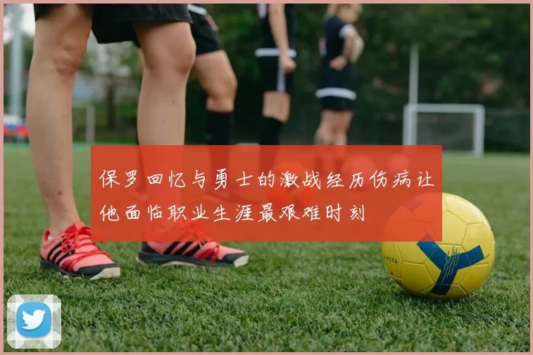 保罗回忆与勇士的激战经历伤病让他面临职业生涯最艰难时刻