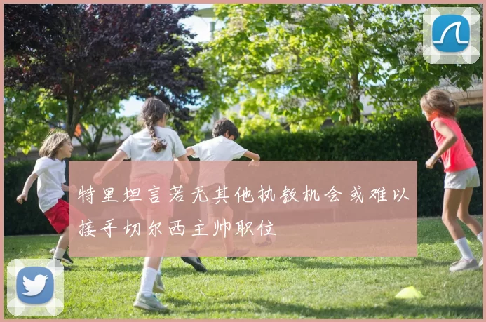 特里坦言若无其他执教机会或难以接手切尔西主帅职位