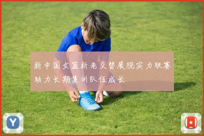 新中国女篮新老交替展现实力联赛助力长期集训队伍成长