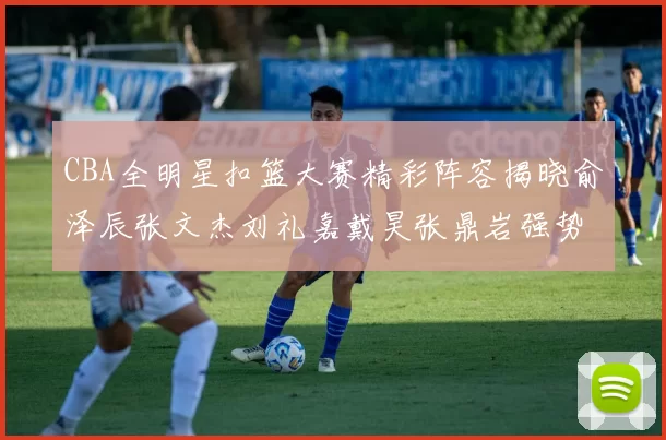 CBA全明星扣篮大赛精彩阵容揭晓俞泽辰张文杰刘礼嘉戴昊张鼎岩强势参赛