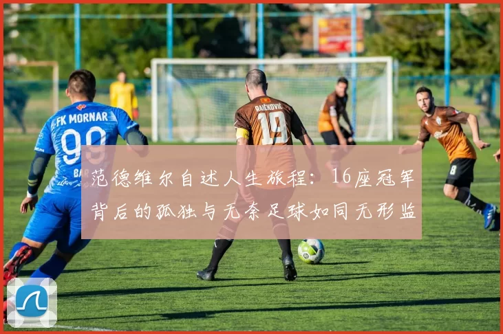 范德维尔自述人生旅程：16座冠军背后的孤独与无奈足球如同无形监狱