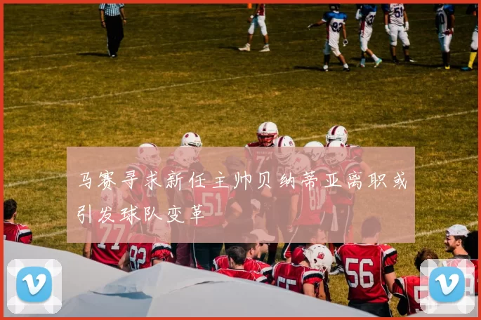 马赛寻求新任主帅贝纳蒂亚离职或引发球队变革