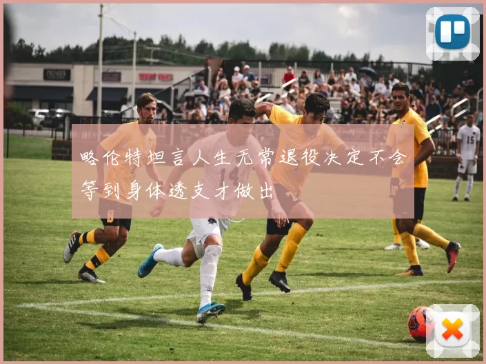 略伦特坦言人生无常退役决定不会等到身体透支才做出