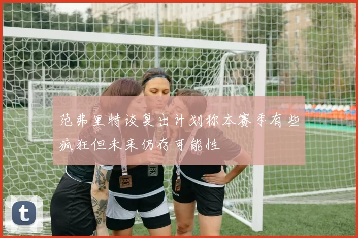 范弗里特谈复出计划称本赛季有些疯狂但未来仍存可能性