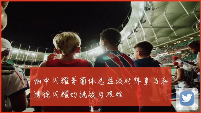 抽中闪耀哥葡体总监谈对阵皇马和博德闪耀的挑战与艰难